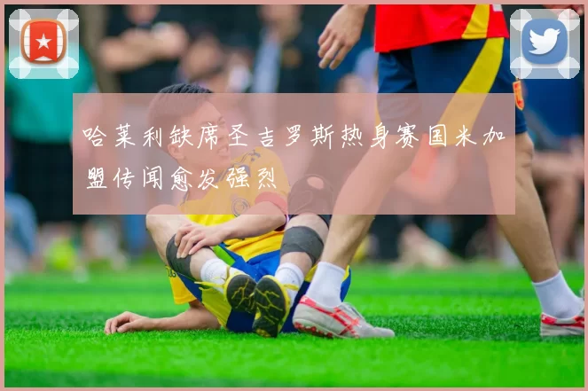 哈莱利缺席圣吉罗斯热身赛国米加盟传闻愈发强烈
