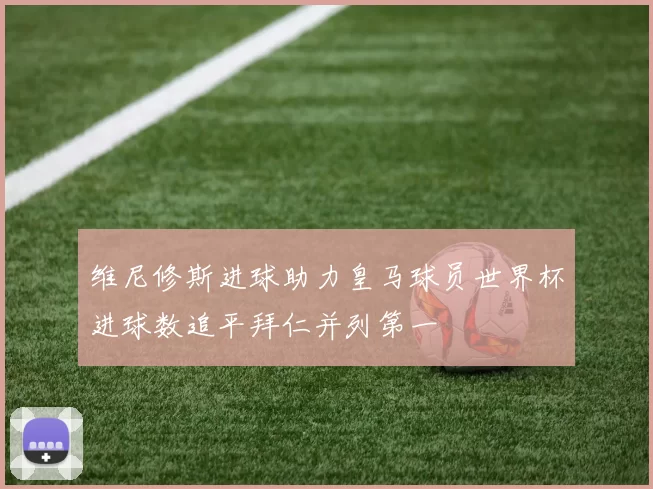 维尼修斯进球助力皇马球员世界杯进球数追平拜仁并列第一