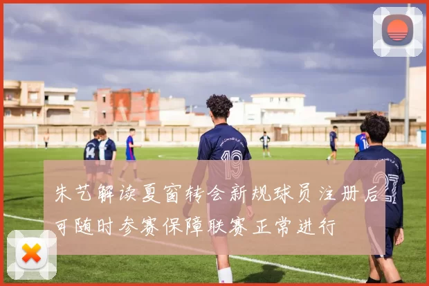 朱艺解读夏窗转会新规球员注册后可随时参赛保障联赛正常进行